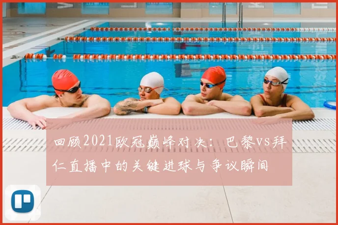 回顾2021欧冠巅峰对决：巴黎vs拜仁直播中的关键进球与争议瞬间