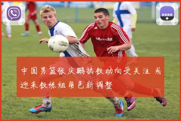 中国男篮张庆鹏执教动向受关注 或迎来教练组角色新调整