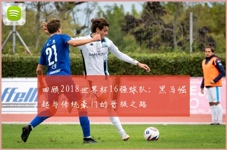 回顾2018世界杯16强球队：黑马崛起与传统豪门的晋级之路
