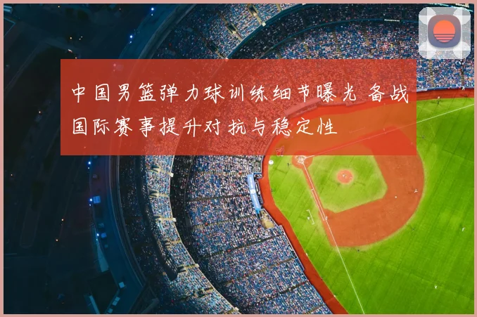 中国男篮弹力球训练细节曝光 备战国际赛事提升对抗与稳定性