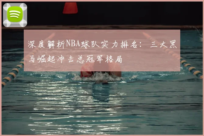 深度解析NBA球队实力排名：三大黑马崛起冲击总冠军格局
