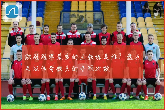 欧冠冠军最多的主教练是谁？盘点足坛传奇教头的夺冠次数