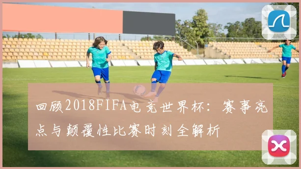 回顾2018FIFA电竞世界杯：赛事亮点与颠覆性比赛时刻全解析