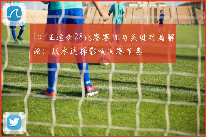 lol亚运会28比赛赛况与关键对局解读：战术选择影响决赛节奏