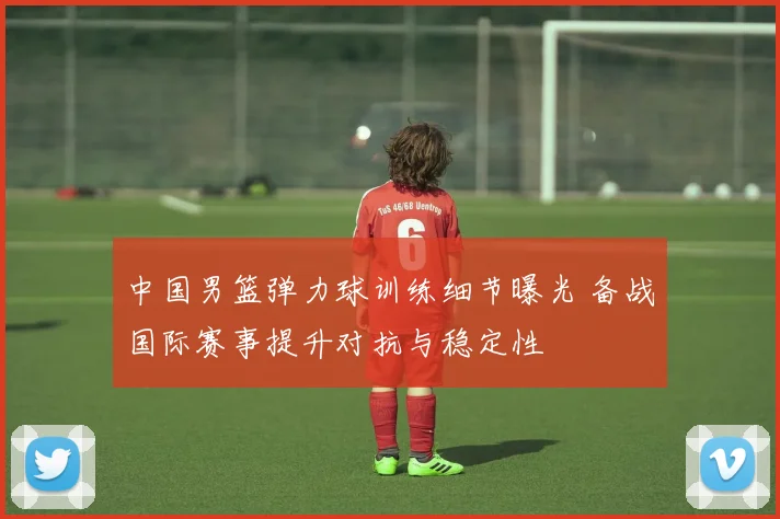 中国男篮弹力球训练细节曝光 备战国际赛事提升对抗与稳定性