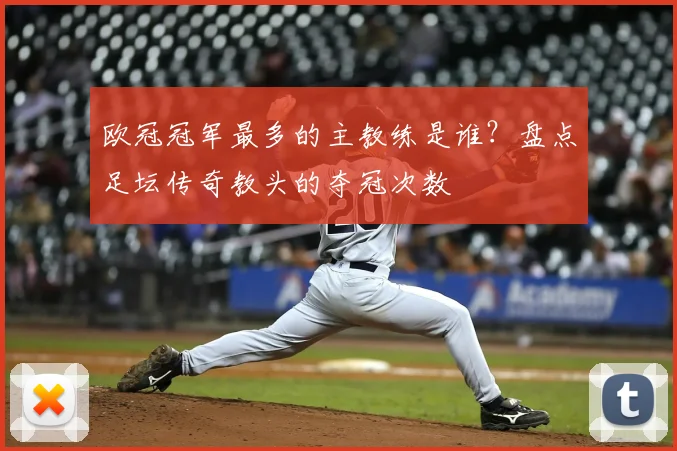 欧冠冠军最多的主教练是谁？盘点足坛传奇教头的夺冠次数